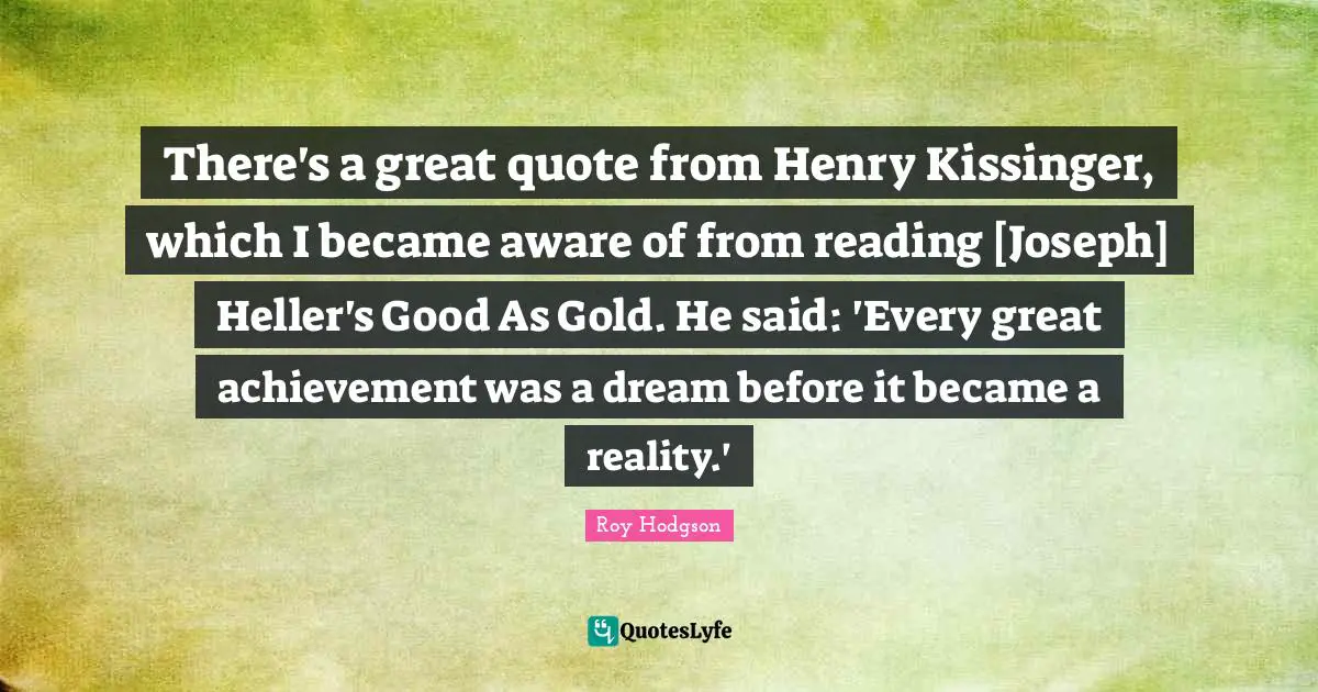 There's a great quote from Henry Kissinger, which I became aware of from reading [Joseph] Heller's Good As Gold. He said: 'Every great achievement was a dream before it became a reality.'
