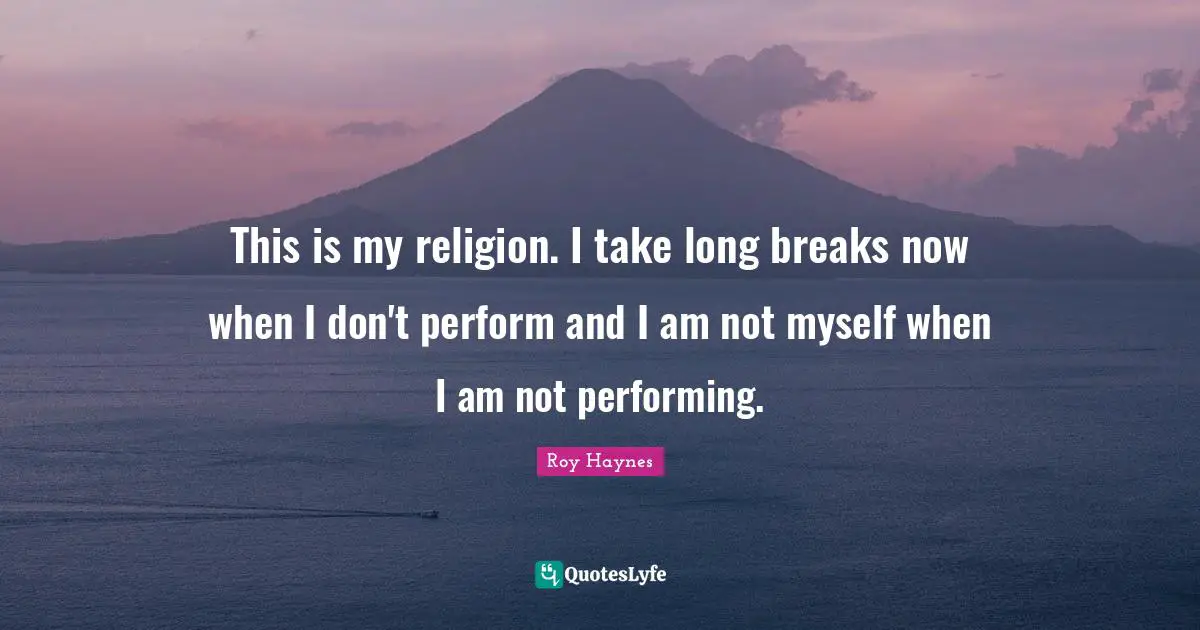 This is my religion. I take long breaks now when I don't perform and I am not myself when I am not performing.