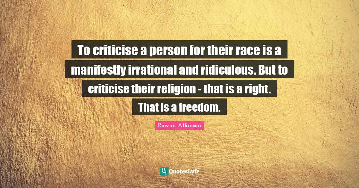 Rowan Atkinson Quotes: "To criticise a person for their race is a manifestly irrational and ridiculous. But to criticise their religion - that is a right. That is a freedom."