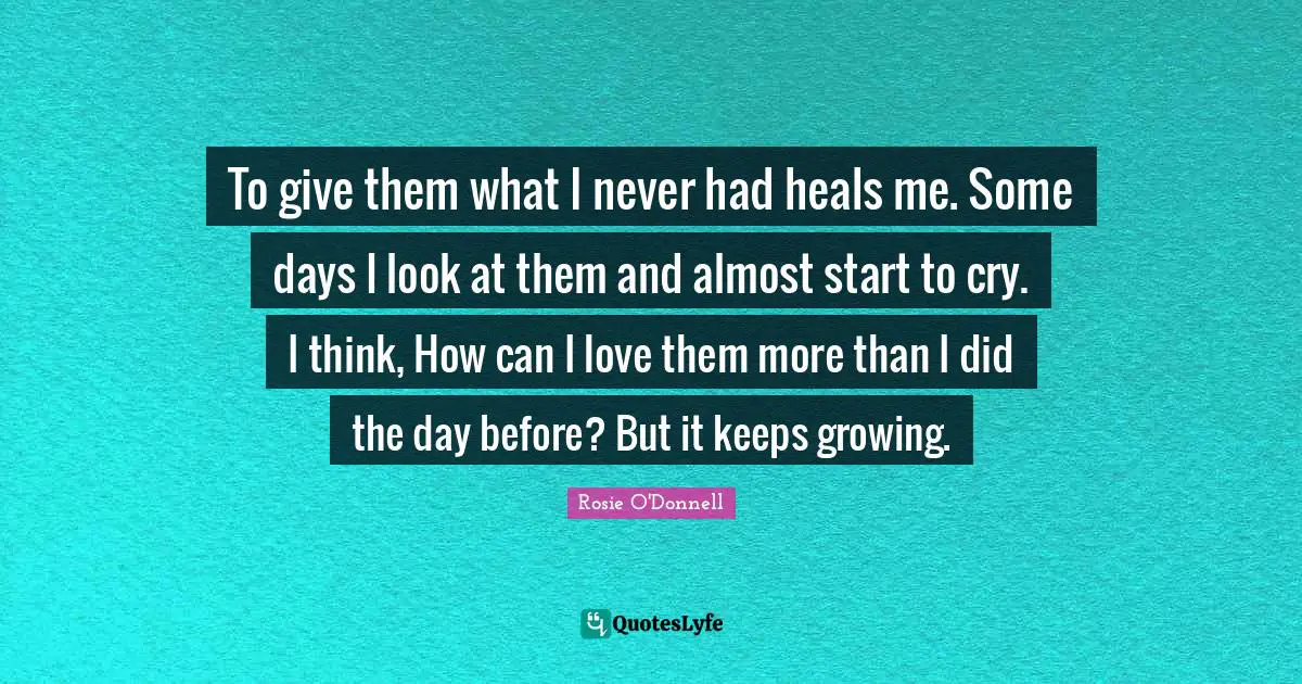 Rosie O'Donnell Quotes: "To give them what I never had heals me. Some days I look at them and almost start to cry. I think, How can I love them more than I did the day before? But it keeps growing."