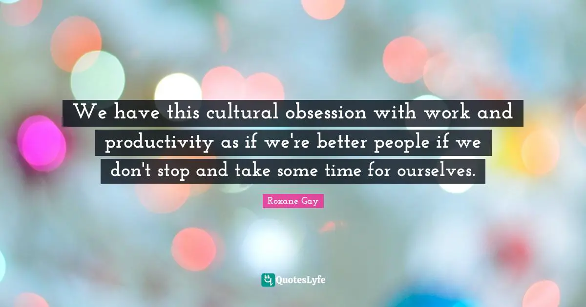 Roxane Gay Quotes: "We have this cultural obsession with work and productivity as if we're better people if we don't stop and take some time for ourselves."