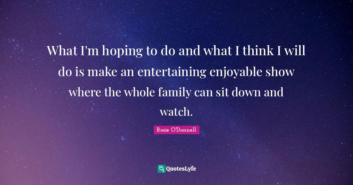 What I'm hoping to do and what I think I will do is make an entertaining enjoyable show where the whole family can sit down and watch.
