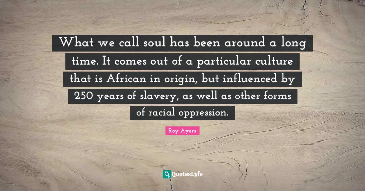 What we call soul has been around a long time. It comes out of a particular culture that is African in origin, but influenced by 250 years of slavery, as well as other forms of racial oppression.