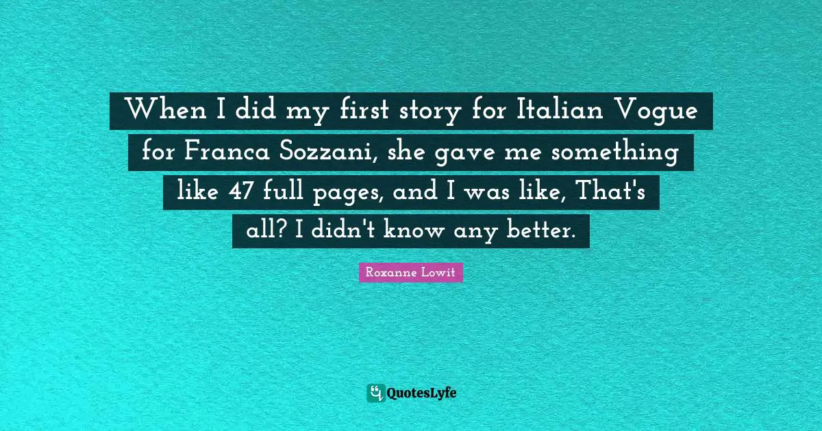 When I did my first story for Italian Vogue for Franca Sozzani, she gave me something like 47 full pages, and I was like, That's all? I didn't know any better.