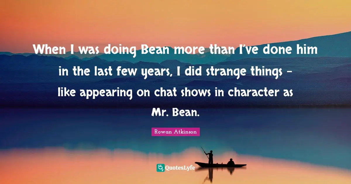Rowan Atkinson Quotes: "When I was doing Bean more than I’ve done him in the last few years, I did strange things - like appearing on chat shows in character as Mr. Bean."