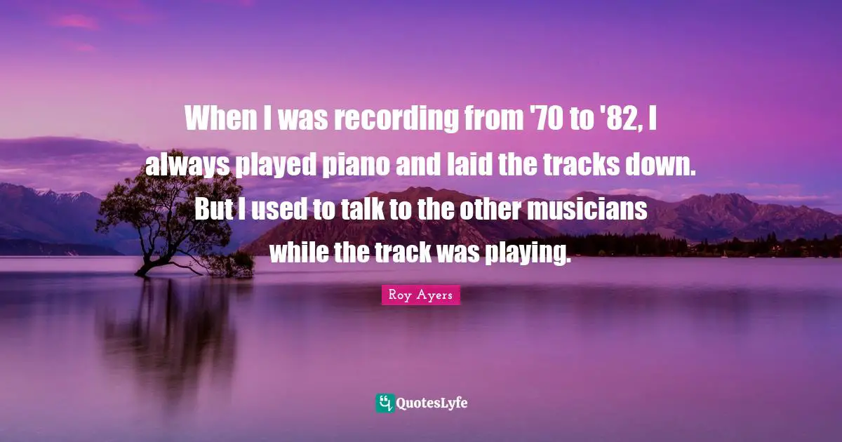 When I was recording from '70 to '82, I always played piano and laid the tracks down. But I used to talk to the other musicians while the track was playing.