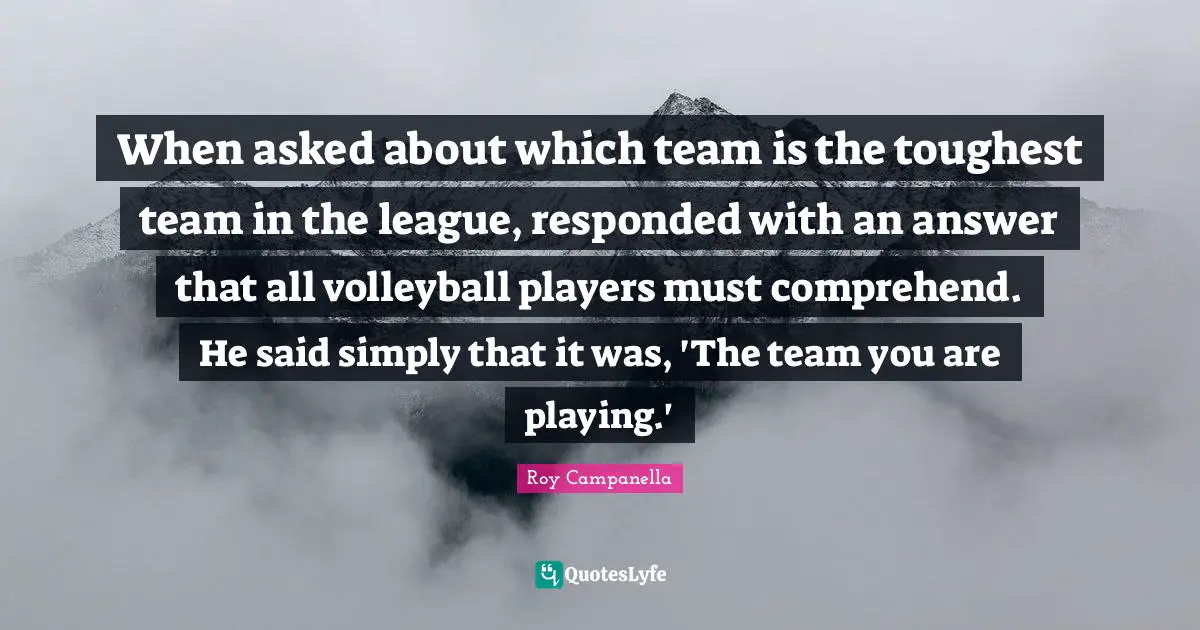 When asked about which team is the toughest team in the league, responded with an answer that all volleyball players must comprehend. He said simply that it was, 'The team you are playing.'