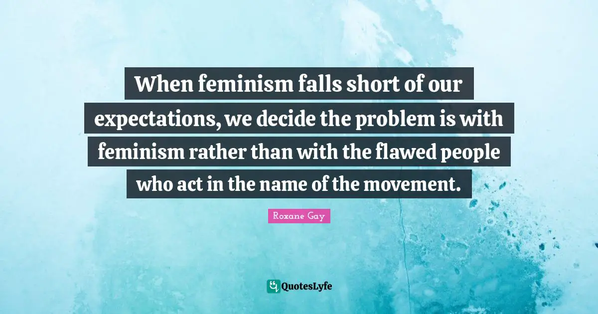 Roxane Gay Quotes: "When feminism falls short of our expectations, we decide the problem is with feminism rather than with the flawed people who act in the name of the movement."