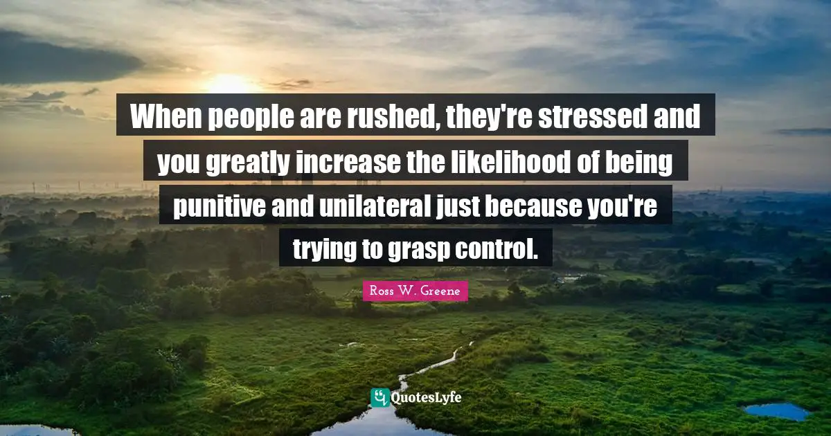 When people are rushed, they're stressed and you greatly increase the likelihood of being punitive and unilateral just because you're trying to grasp control.