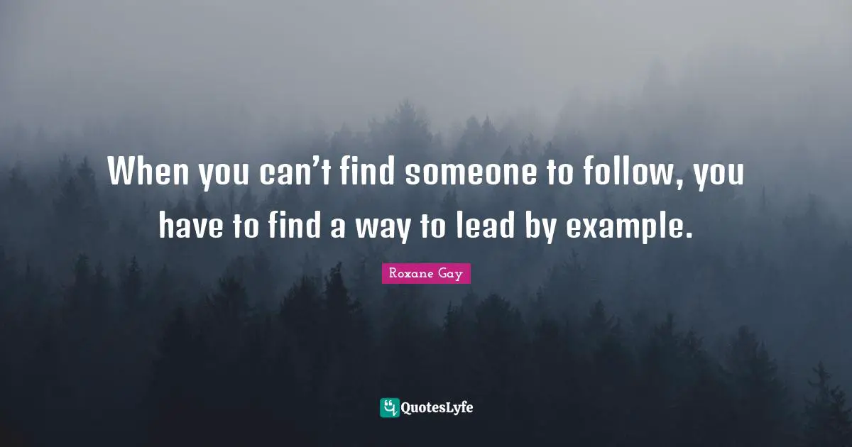 Roxane Gay Quotes: "When you can’t find someone to follow, you have to find a way to lead by example."
