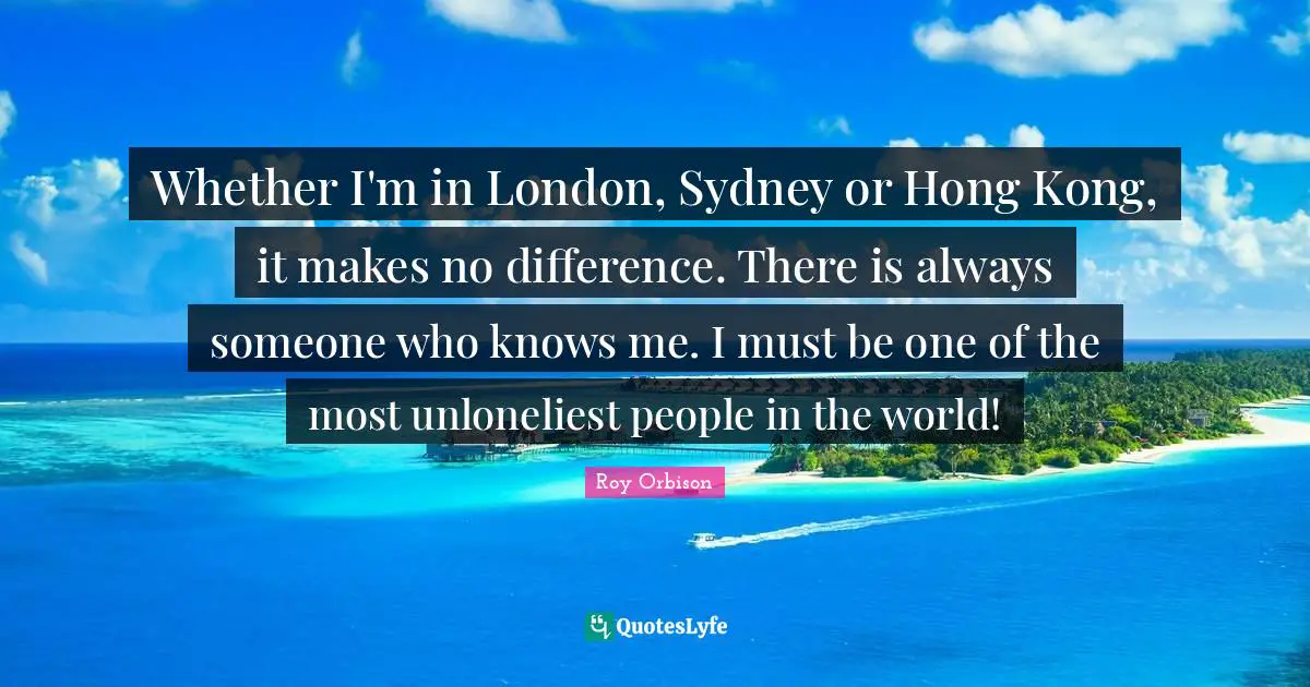 Whether I'm in London, Sydney or Hong Kong, it makes no difference. There is always someone who knows me. I must be one of the most unloneliest people in the world!