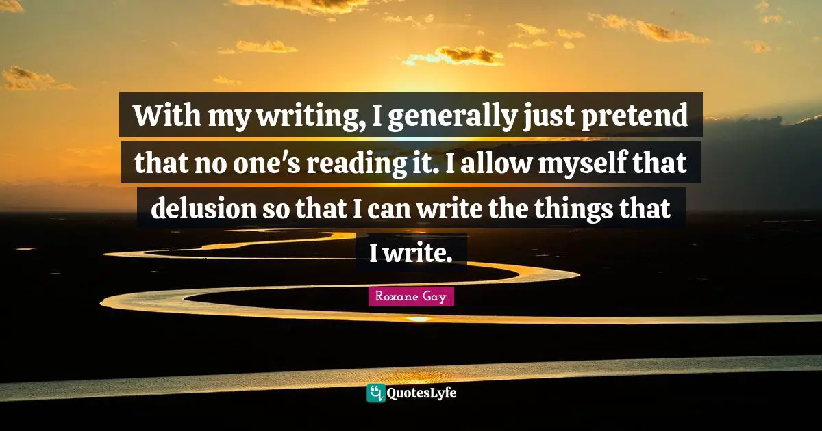 Roxane Gay Quotes: "With my writing, I generally just pretend that no one's reading it. I allow myself that delusion so that I can write the things that I write."