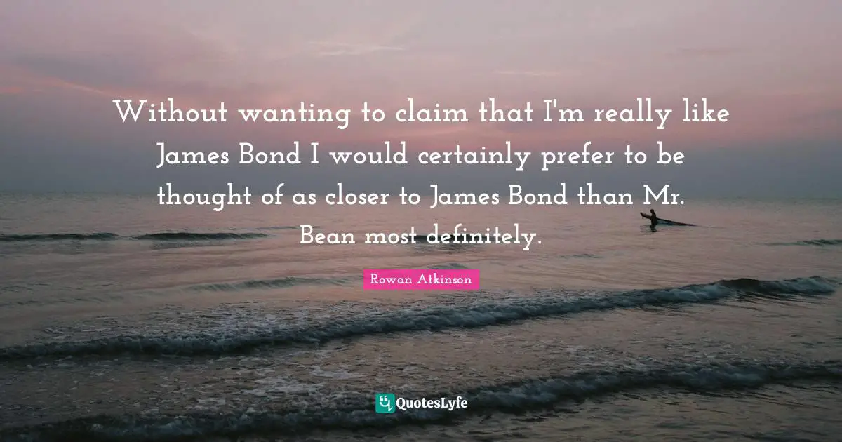 Rowan Atkinson Quotes: "Without wanting to claim that I'm really like James Bond I would certainly prefer to be thought of as closer to James Bond than Mr. Bean most definitely."