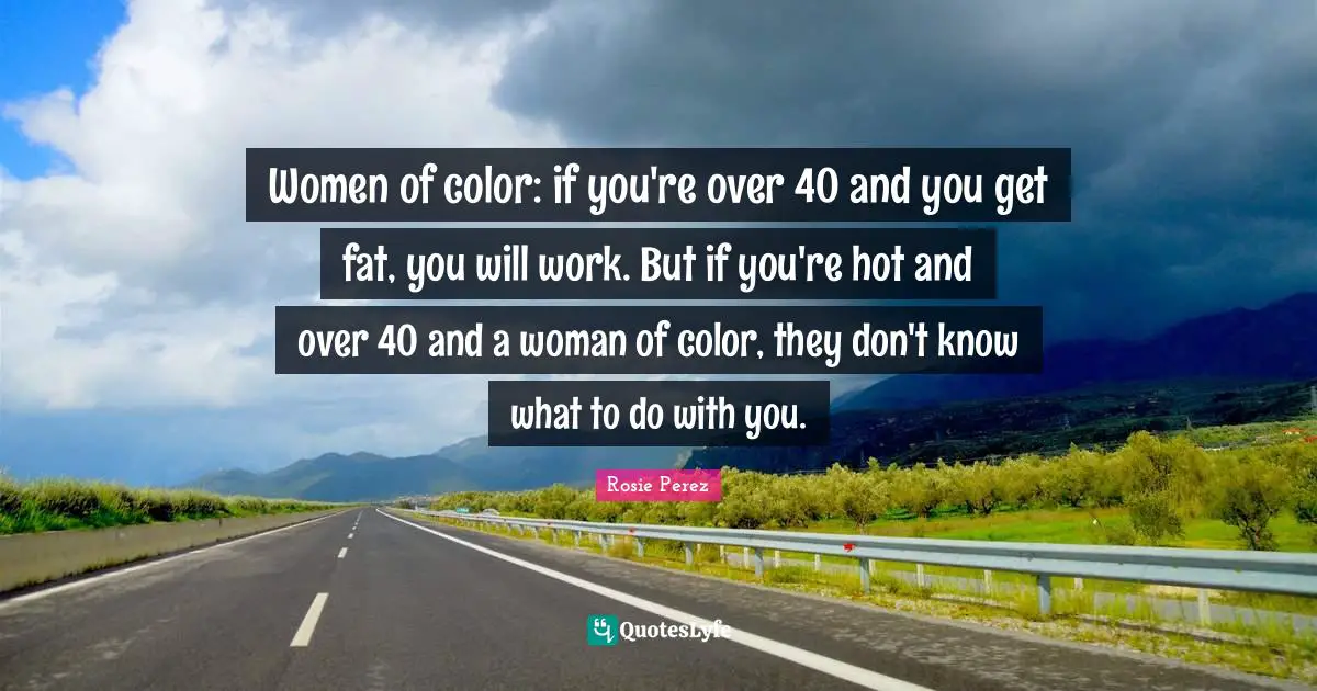 Women of color: if you're over 40 and you get fat, you will work. But if you're hot and over 40 and a woman of color, they don't know what to do with you.