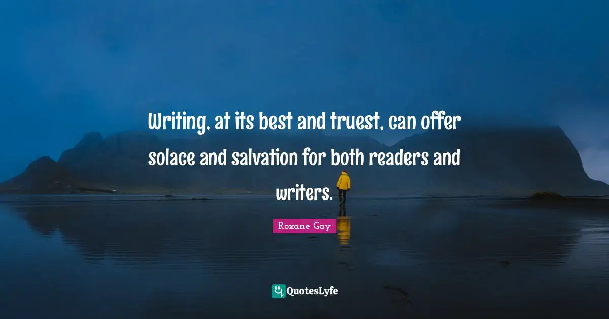 Roxane Gay Quotes: "Writing, at its best and truest, can offer solace and salvation for both readers and writers."
