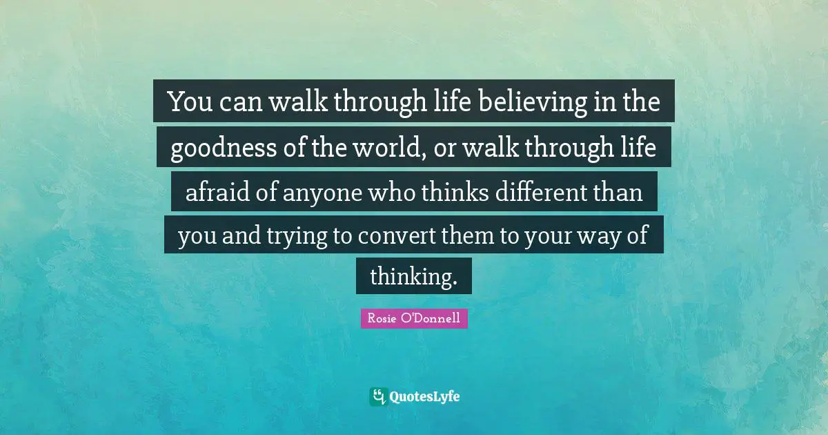 Rosie O'Donnell Quotes: "You can walk through life believing in the goodness of the world, or walk through life afraid of anyone who thinks different than you and trying to convert them to your way of thinking."