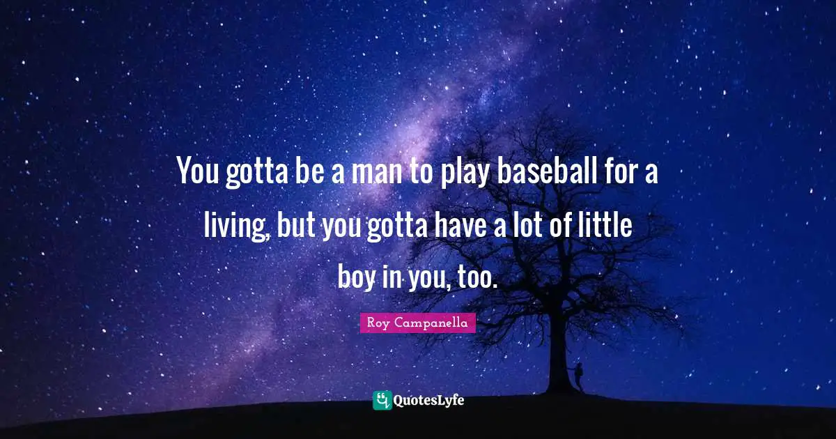 You gotta be a man to play baseball for a living, but you gotta have a lot of little boy in you, too.