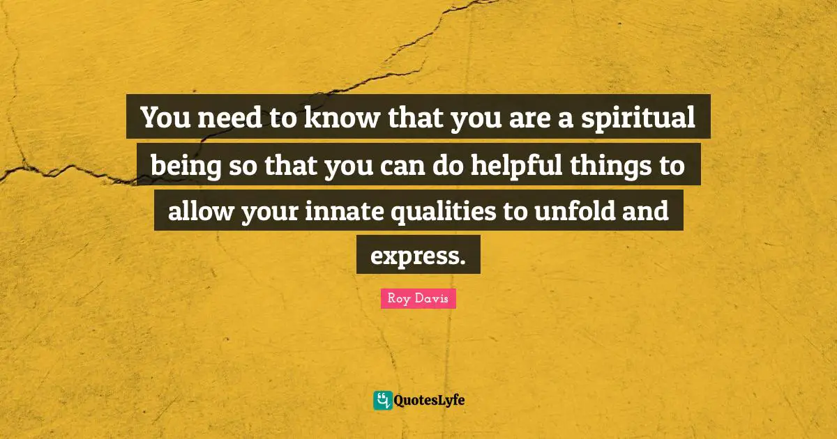You need to know that you are a spiritual being so that you can do helpful things to allow your innate qualities to unfold and express.