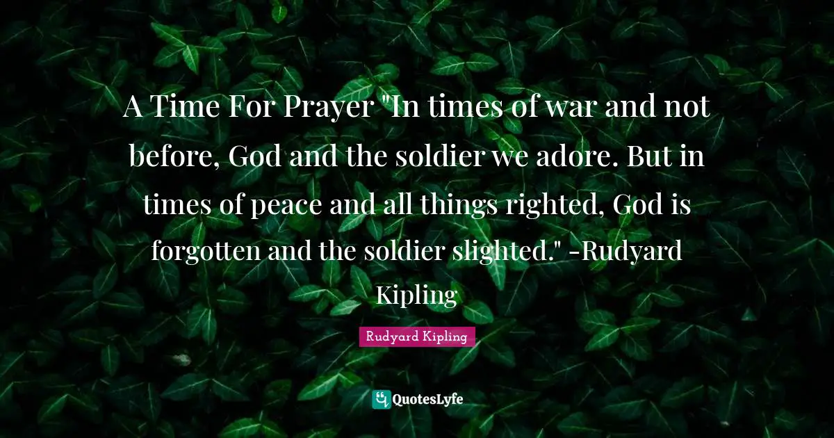 Forgotten Quotes: "A Time For Prayer "In times of war and not before, God and the soldier we adore. But in times of peace and all things righted, God is forgotten and the soldier slighted." -Rudyard Kipling"