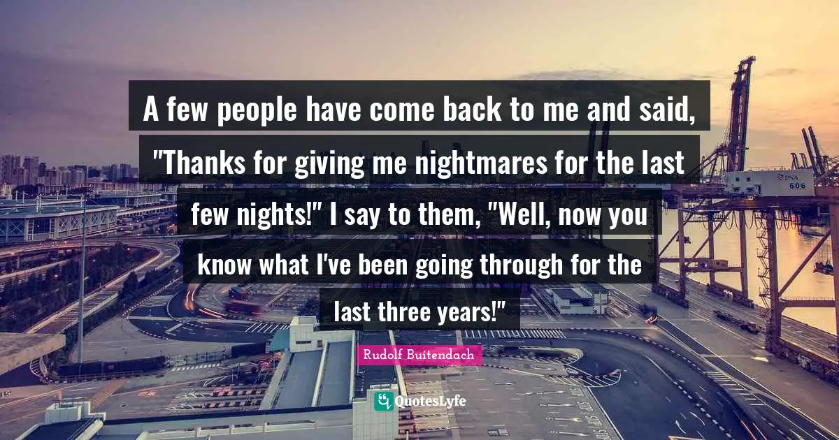A few people have come back to me and said, "Thanks for giving me nightmares for the last few nights!" I say to them, "Well, now you know what I've been going through for the last three years!"