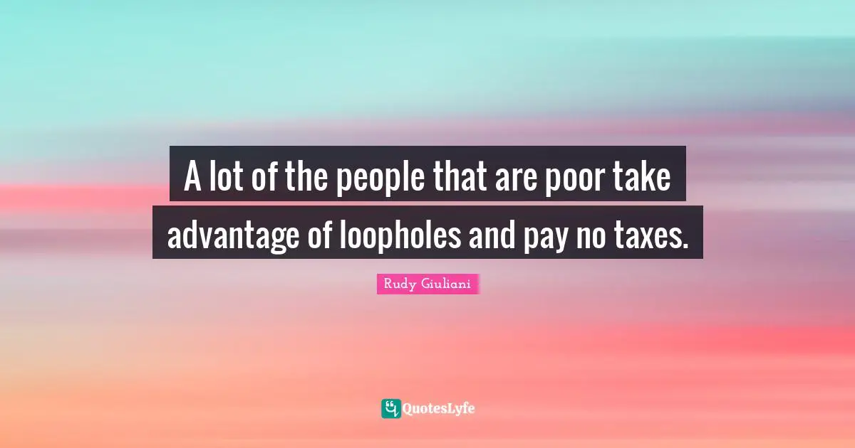 A lot of the people that are poor take advantage of loopholes and pay no taxes.