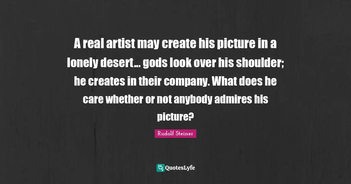 A real artist may create his picture in a lonely desert... gods look over his shoulder; he creates in their company. What does he care whether or not anybody admires his picture?