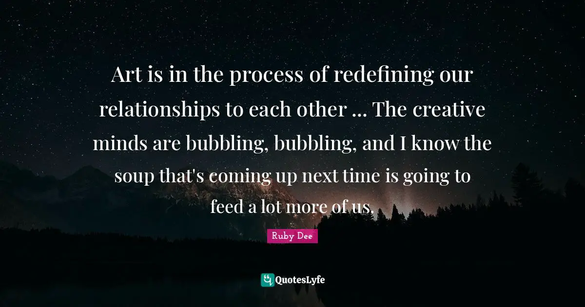 Ruby Dee Quotes: "Art is in the process of redefining our relationships to each other ... The creative minds are bubbling, bubbling, and I know the soup that's coming up next time is going to feed a lot more of us."