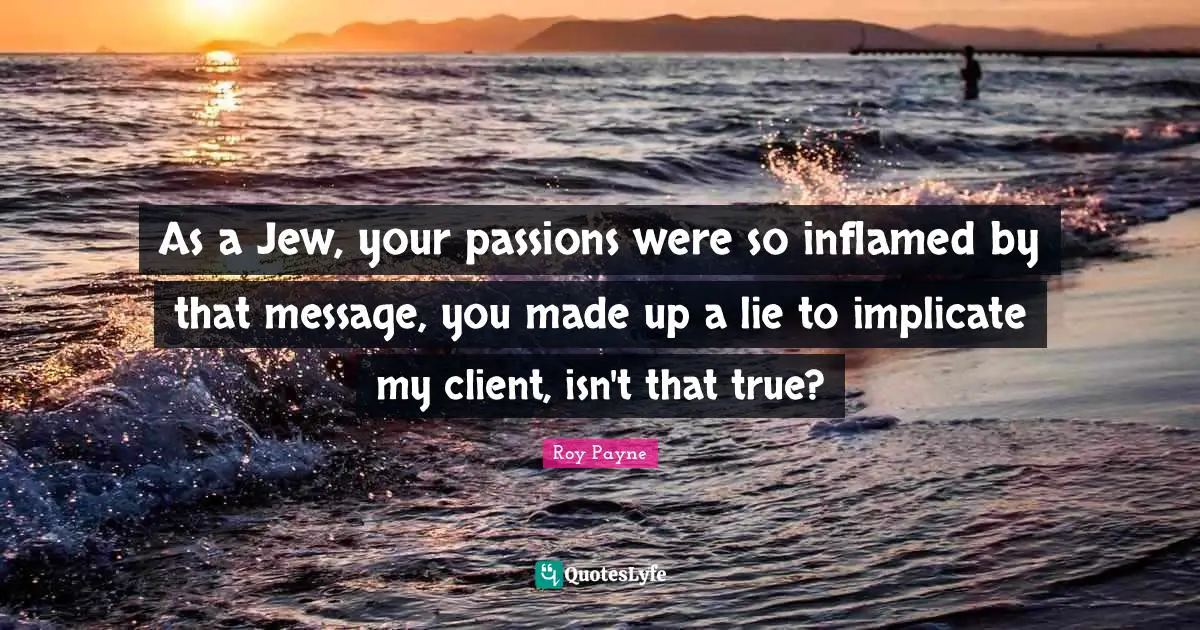 As a Jew, your passions were so inflamed by that message, you made up a lie to implicate my client, isn't that true?