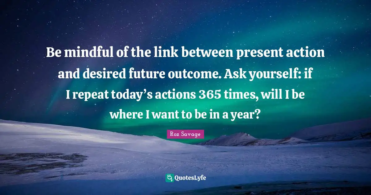 Links Quotes: "Be mindful of the link between present action and desired future outcome. Ask yourself: if I repeat today’s actions 365 times, will I be where I want to be in a year?"