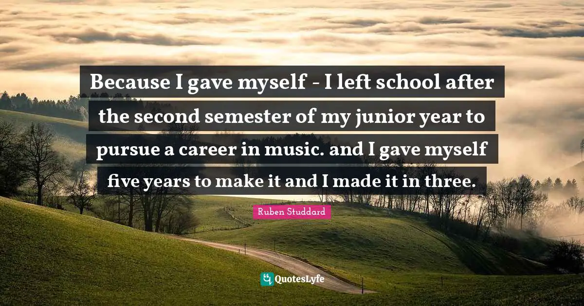 Because I gave myself - I left school after the second semester of my junior year to pursue a career in music. and I gave myself five years to make it and I made it in three.