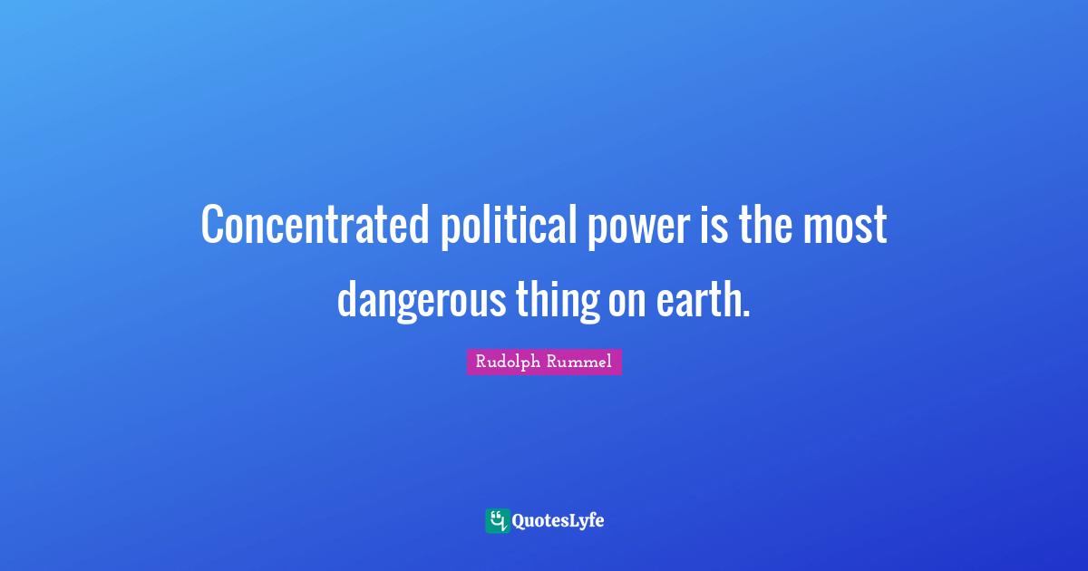 Concentrated political power is the most dangerous thing on earth.