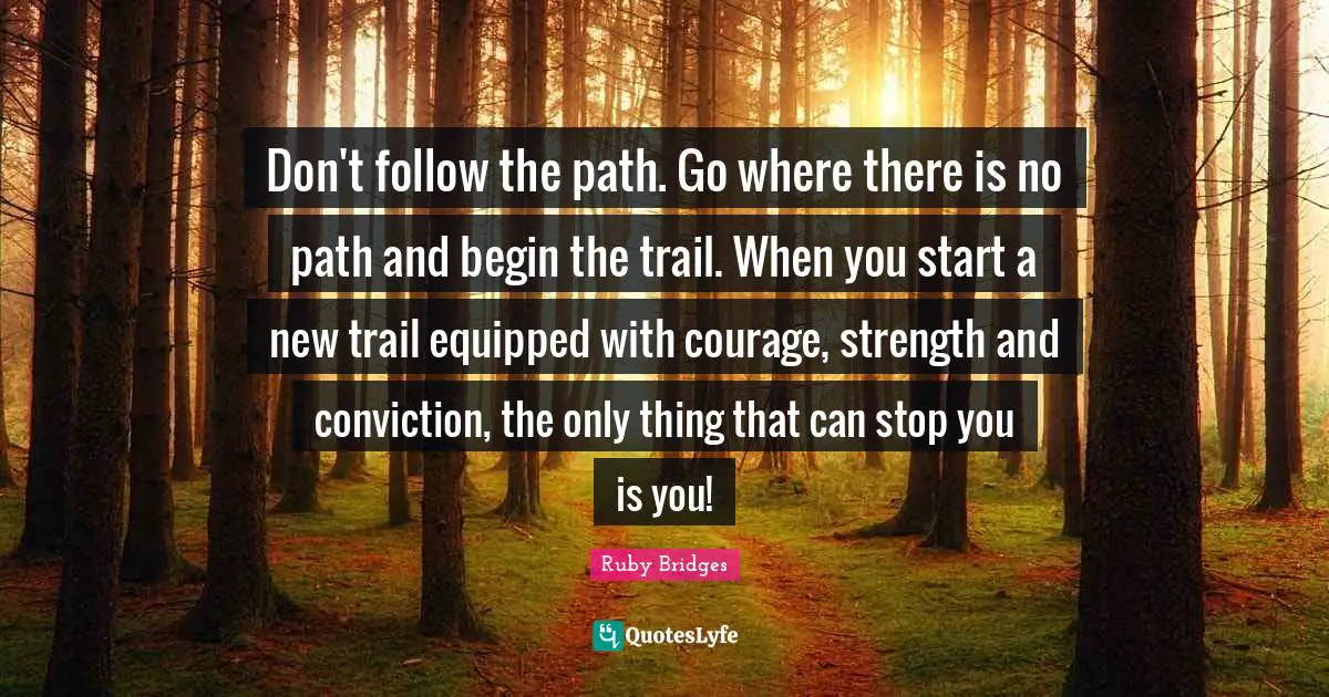 Ruby Bridges Quotes: Don't follow the path. Go where there is no path and begin the trail. When you start a new trail equipped with courage, strength and conviction, the only thing that can stop you is you!