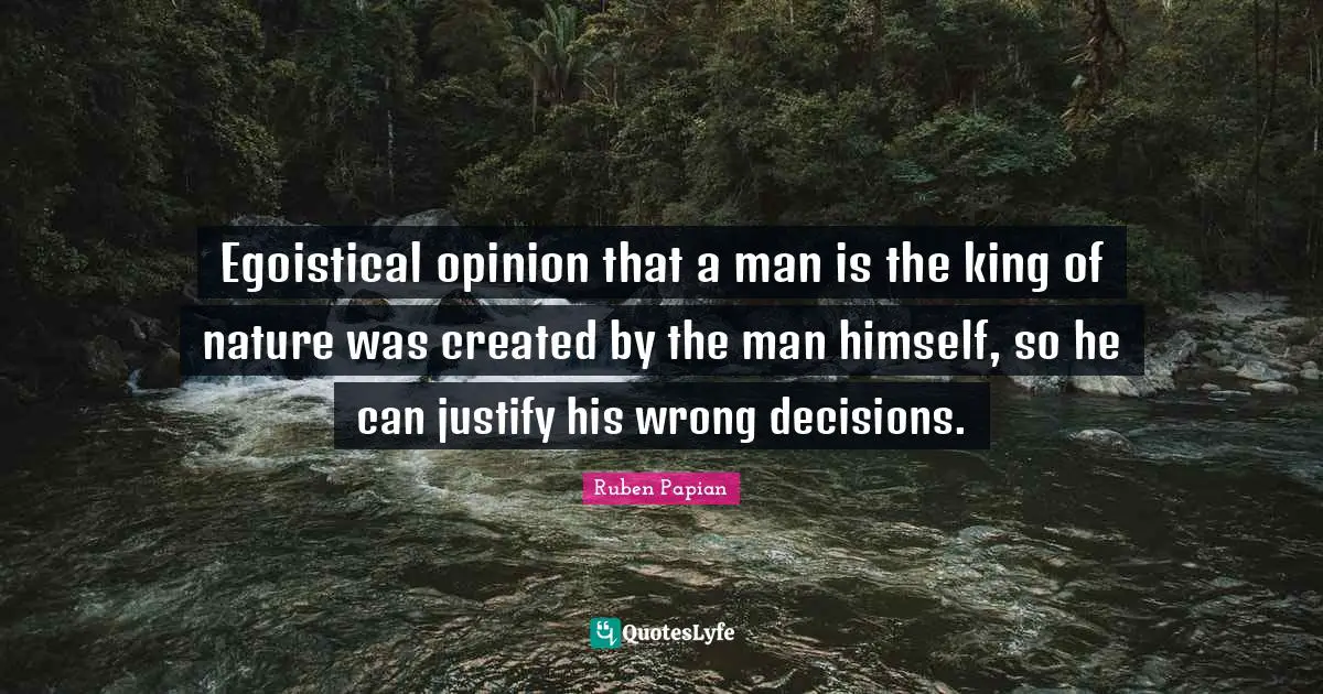 Egoistical opinion that a man is the king of nature was created by the man himself, so he can justify his wrong decisions.