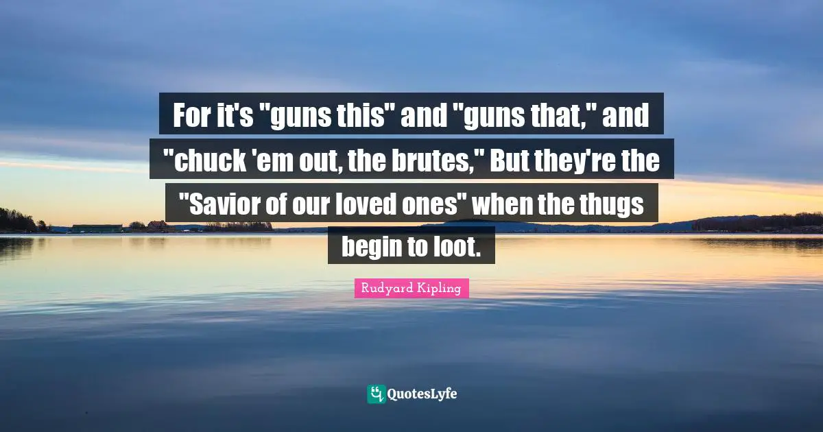For it's "guns this" and "guns that," and "chuck 'em out, the brutes," But they're the "Savior of our loved ones" when the thugs begin to loot.