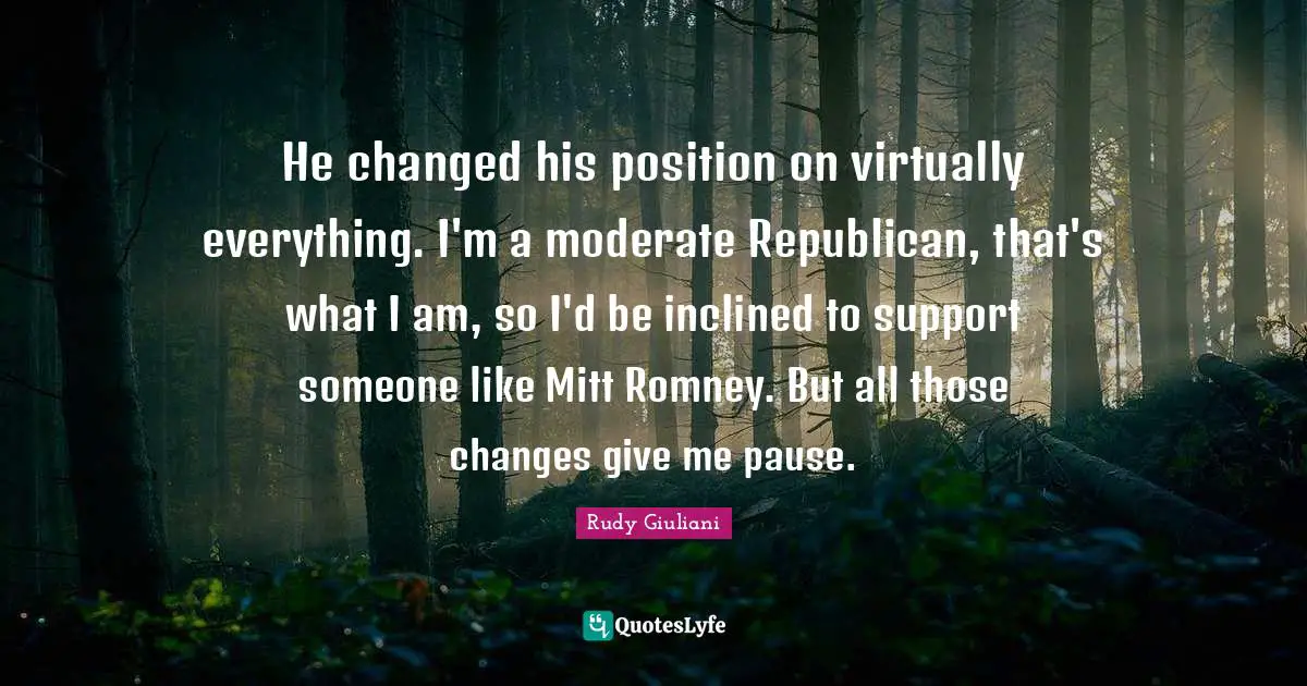 He changed his position on virtually everything. I'm a moderate Republican, that's what I am, so I'd be inclined to support someone like Mitt Romney. But all those changes give me pause.