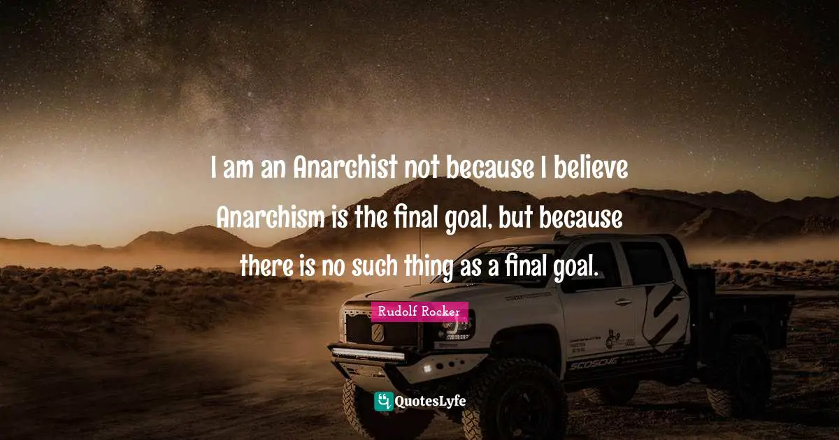 Finals Quotes: "I am an Anarchist not because I believe Anarchism is the final goal, but because there is no such thing as a final goal."
