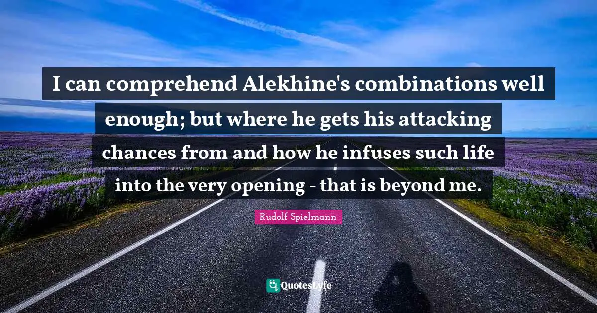 Attacking Quotes: "I can comprehend Alekhine's combinations well enough; but where he gets his attacking chances from and how he infuses such life into the very opening - that is beyond me."