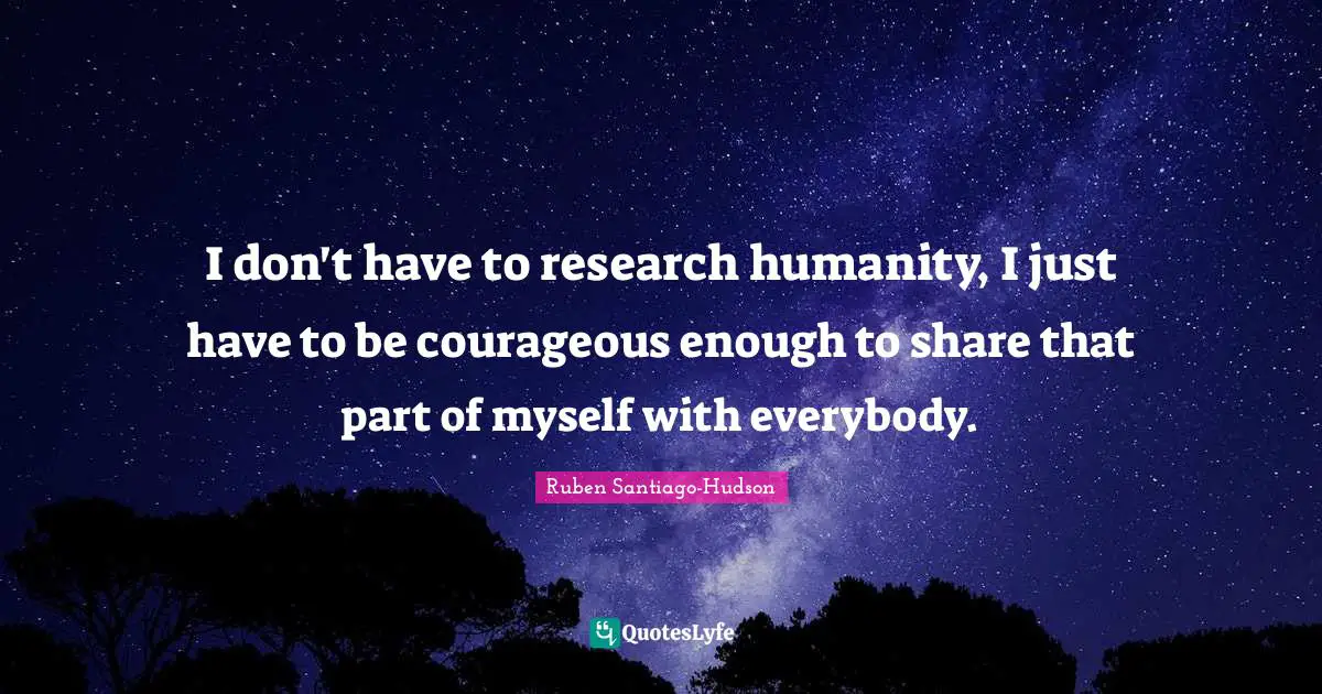 I don't have to research humanity, I just have to be courageous enough to share that part of myself with everybody.