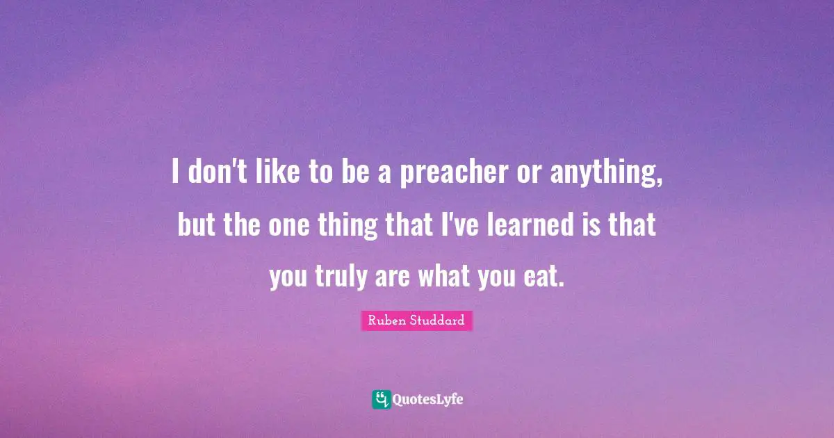 I don't like to be a preacher or anything, but the one thing that I've learned is that you truly are what you eat.