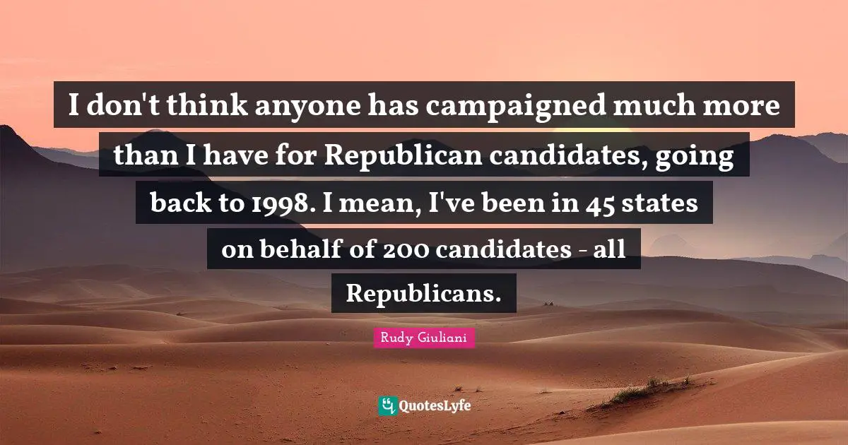 I don't think anyone has campaigned much more than I have for Republican candidates, going back to 1998. I mean, I've been in 45 states on behalf of 200 candidates - all Republicans.