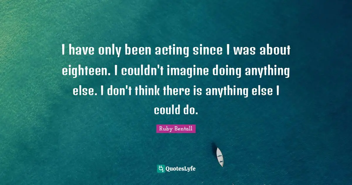 I have only been acting since I was about eighteen. I couldn't imagine doing anything else. I don't think there is anything else I could do.