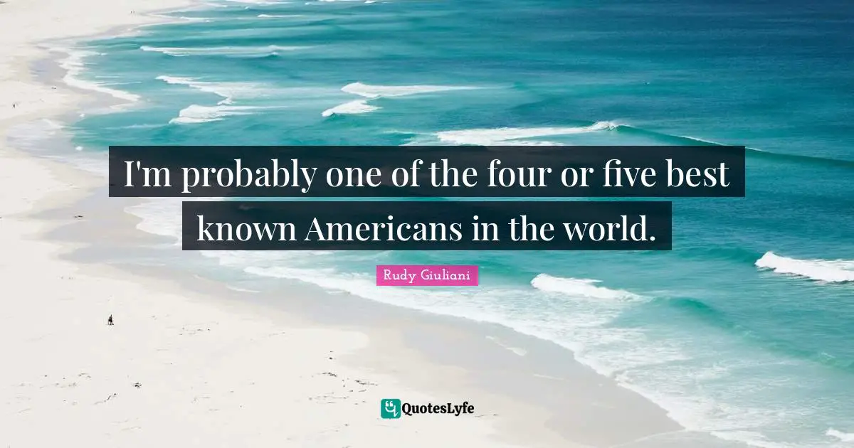 I'm probably one of the four or five best known Americans in the world.