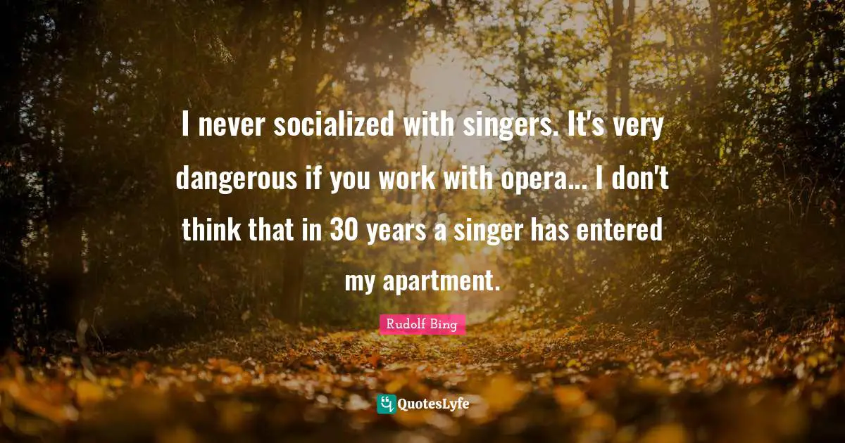 I never socialized with singers. It's very dangerous if you work with opera... I don't think that in 30 years a singer has entered my apartment.