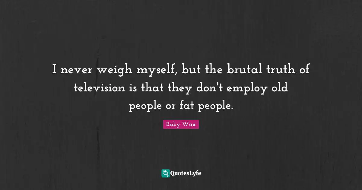 Ruby Quotes: "I never weigh myself, but the brutal truth of television is that they don't employ old people or fat people."