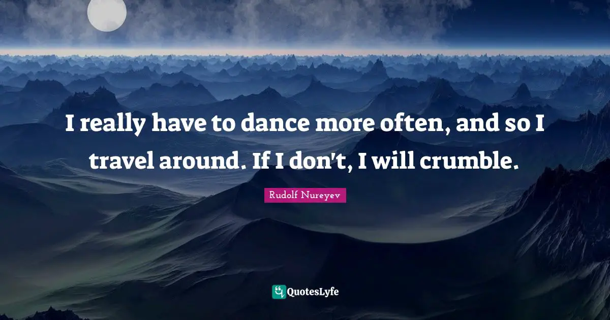 I really have to dance more often, and so I travel around. If I don't, I will crumble.