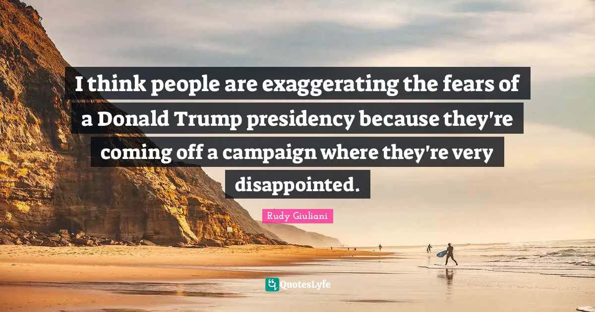 I think people are exaggerating the fears of a Donald Trump presidency because they're coming off a campaign where they're very disappointed.