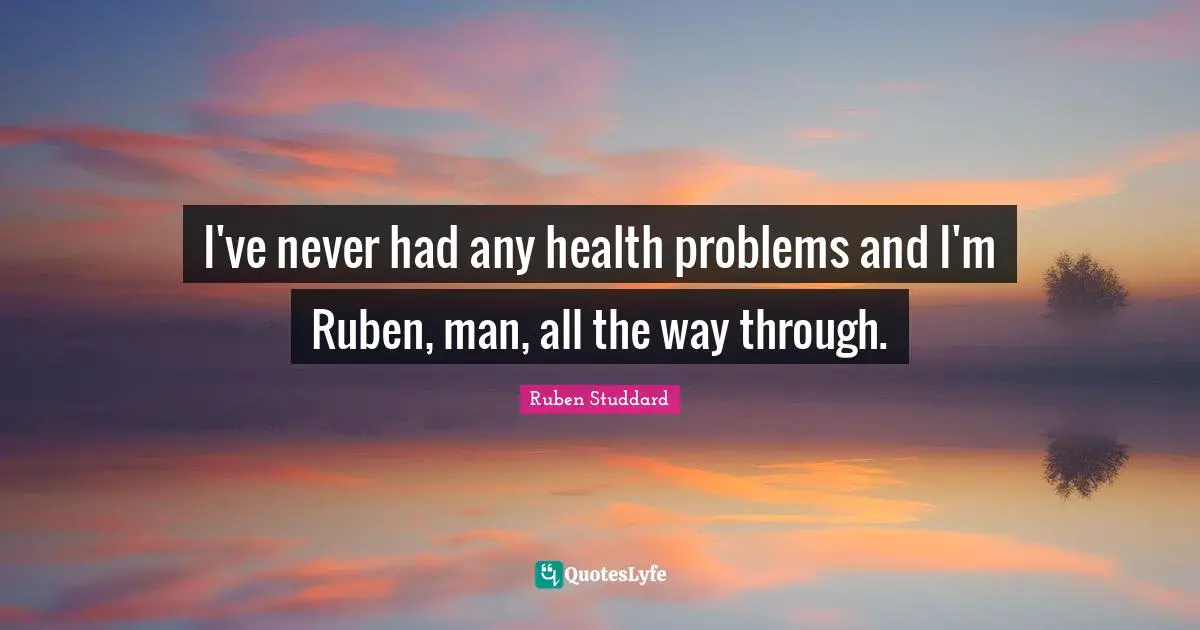 I've never had any health problems and I'm Ruben, man, all the way through.