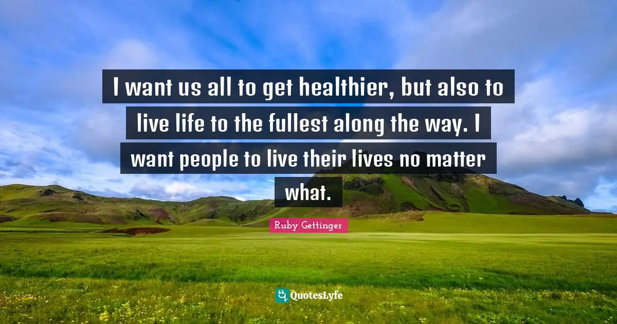 I want us all to get healthier, but also to live life to the fullest along the way. I want people to live their lives no matter what.