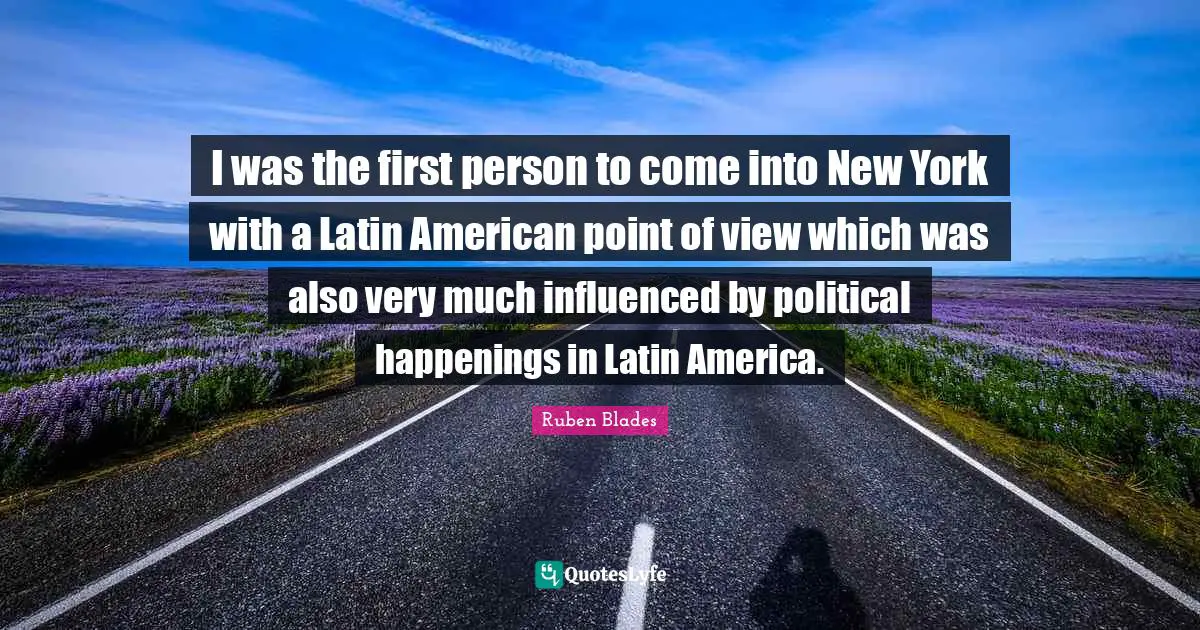 I was the first person to come into New York with a Latin American point of view which was also very much influenced by political happenings in Latin America.