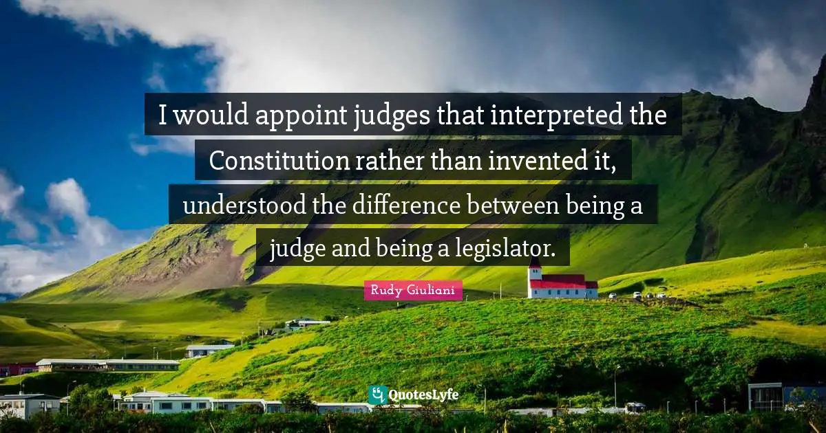 I would appoint judges that interpreted the Constitution rather than invented it, understood the difference between being a judge and being a legislator.
